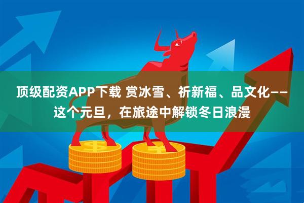 顶级配资APP下载 赏冰雪、祈新福、品文化——这个元旦，在旅途中解锁冬日浪漫