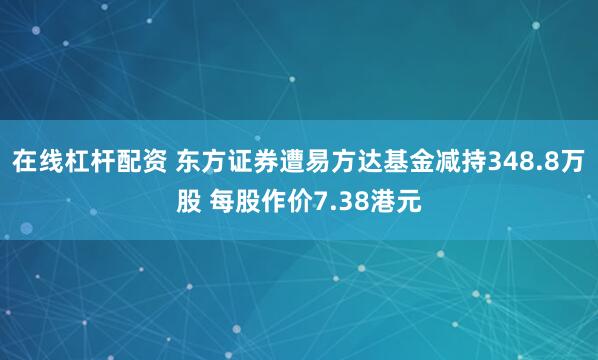 在线杠杆配资 东方证券遭易方达基金减持348.8万股 每股作价7.38港元