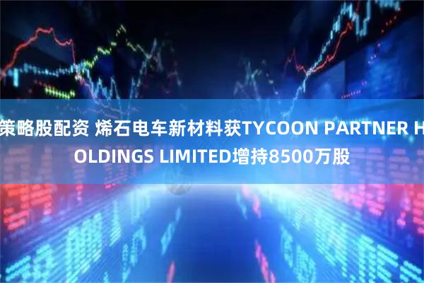 策略股配资 烯石电车新材料获TYCOON PARTNER HOLDINGS LIMITED增持8500万股