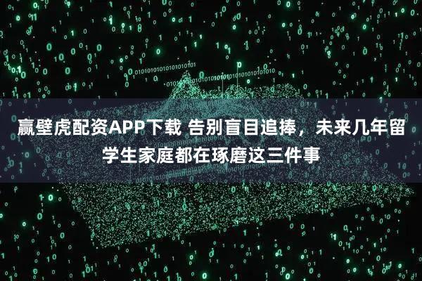 赢壁虎配资APP下载 告别盲目追捧，未来几年留学生家庭都在琢磨这三件事