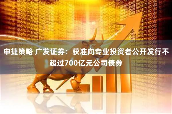 申捷策略 广发证券：获准向专业投资者公开发行不超过700亿元公司债券