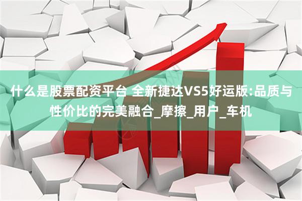 什么是股票配资平台 全新捷达VS5好运版:品质与性价比的完美融合_摩擦_用户_车机