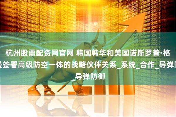 杭州股票配资网官网 韩国韩华和美国诺斯罗普·格鲁曼签署高级防空一体的战略伙伴关系_系统_合作_导弹防御