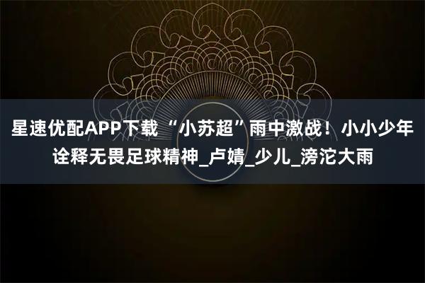 星速优配APP下载 “小苏超”雨中激战！小小少年诠释无畏足球精神_卢婧_少儿_滂沱大雨