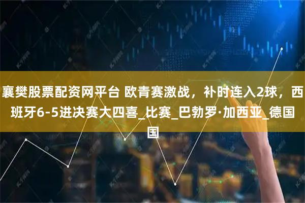 襄樊股票配资网平台 欧青赛激战，补时连入2球，西班牙6-5进决赛大四喜_比赛_巴勃罗·加西亚_德国