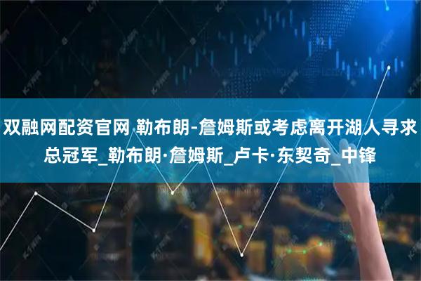 双融网配资官网 勒布朗-詹姆斯或考虑离开湖人寻求总冠军_勒布朗·詹姆斯_卢卡·东契奇_中锋