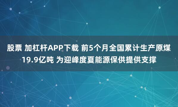 股票 加杠杆APP下载 前5个月全国累计生产原煤19.9亿吨 为迎峰度夏能源保供提供支撑