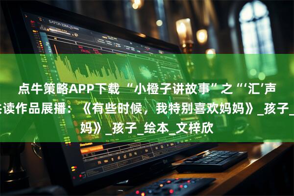 点牛策略APP下载 “小橙子讲故事”之“‘汇’声绘色”亲子共读作品展播：《有些时候，我特别喜欢妈妈》_孩子_绘本_文梓欣