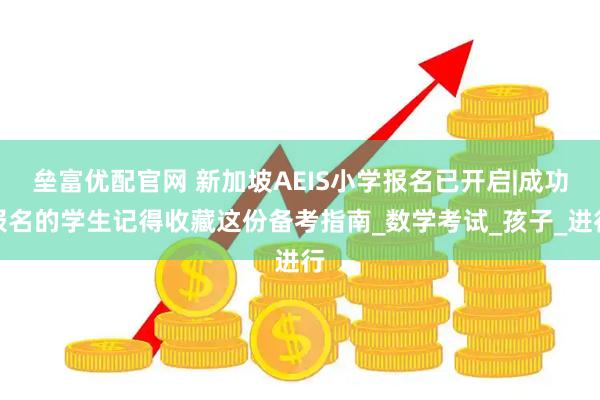 垒富优配官网 新加坡AEIS小学报名已开启|成功报名的学生记得收藏这份备考指南_数学考试_孩子_进行