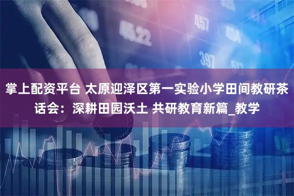 掌上配资平台 太原迎泽区第一实验小学田间教研茶话会：深耕田园沃土 共研教育新篇_教学