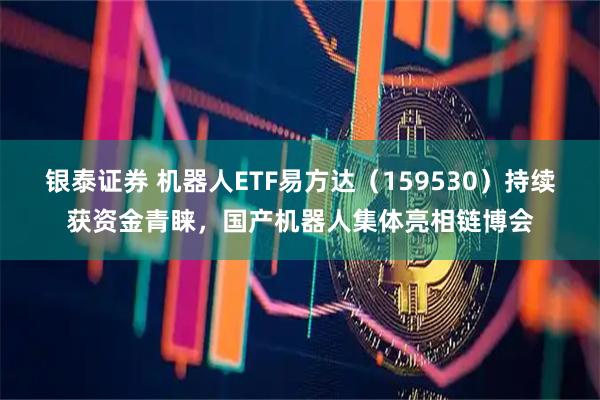 银泰证券 机器人ETF易方达（159530）持续获资金青睐，国产机器人集体亮相链博会