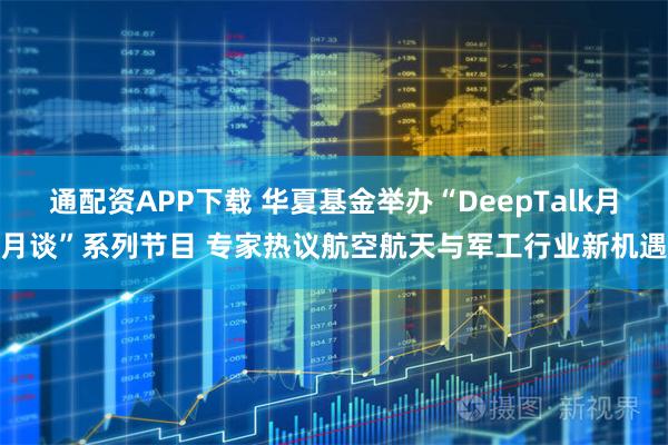 通配资APP下载 华夏基金举办“DeepTalk月月谈”系列节目 专家热议航空航天与军工行业新机遇