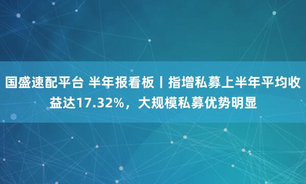 国盛速配平台 半年报看板丨指增私募上半年平均收益达17.32%，大规模私募优势明显