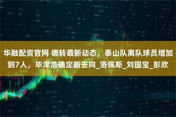 华融配资官网 德转最新动态，泰山队离队球员增加到7人，毕津浩确定新去向_洛佩斯_刘国宝_彭欣