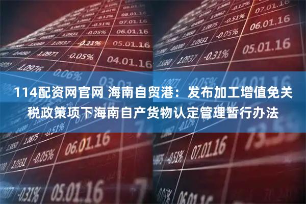 114配资网官网 海南自贸港：发布加工增值免关税政策项下海南自产货物认定管理暂行办法