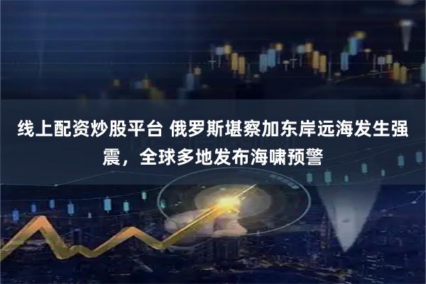 线上配资炒股平台 俄罗斯堪察加东岸远海发生强震，全球多地发布海啸预警