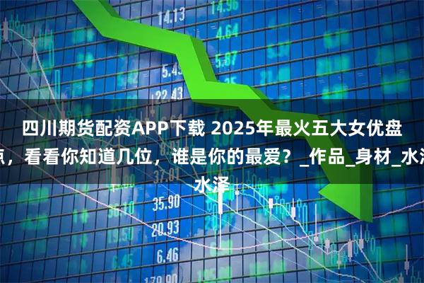 四川期货配资APP下载 2025年最火五大女优盘点，看看你知道几位，谁是你的最爱？_作品_身材_水泽