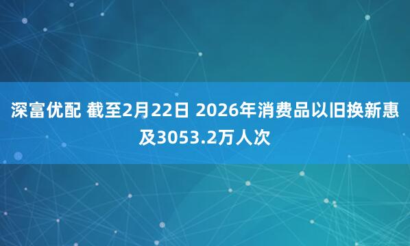 深富优配 截至2月22日 2026年消费品以旧换新惠及3053.2万人次