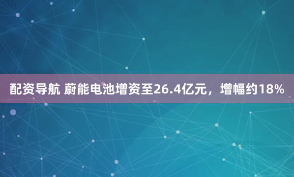 配资导航 蔚能电池增资至26.4亿元，增幅约18%