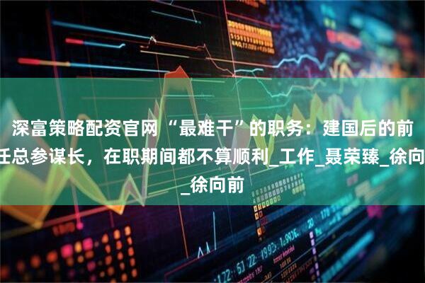 深富策略配资官网 “最难干”的职务：建国后的前7任总参谋长，在职期间都不算顺利_工作_聂荣臻_徐向前