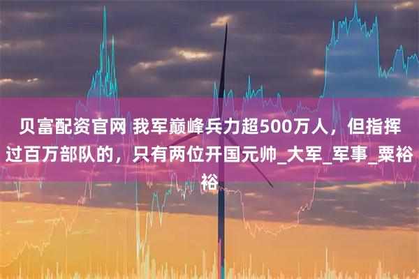 贝富配资官网 我军巅峰兵力超500万人，但指挥过百万部队的，只有两位开国元帅_大军_军事_粟裕