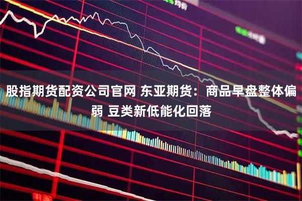 股指期货配资公司官网 东亚期货：商品早盘整体偏弱 豆类新低能化回落