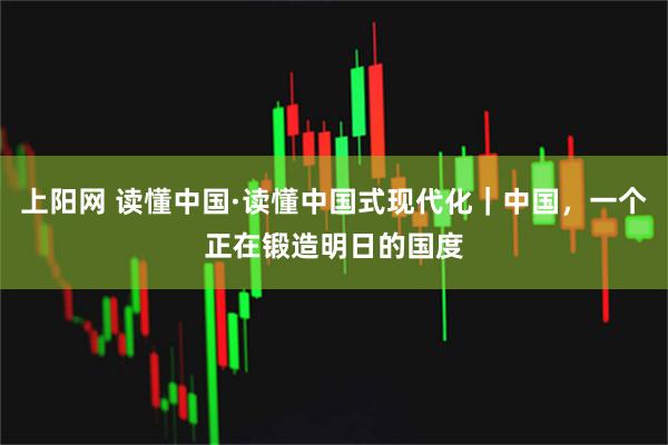 上阳网 读懂中国·读懂中国式现代化｜中国，一个正在锻造明日的国度