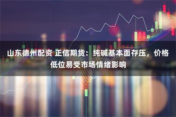 山东德州配资 正信期货：纯碱基本面存压，价格低位易受市场情绪影响