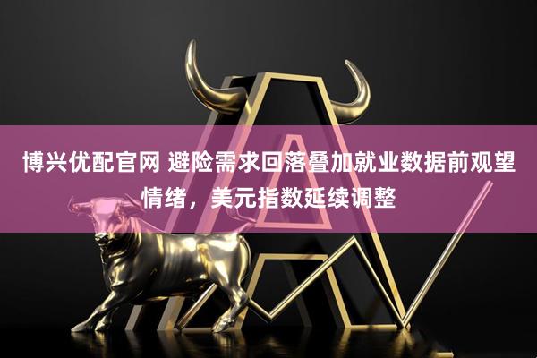 博兴优配官网 避险需求回落叠加就业数据前观望情绪，美元指数延续调整
